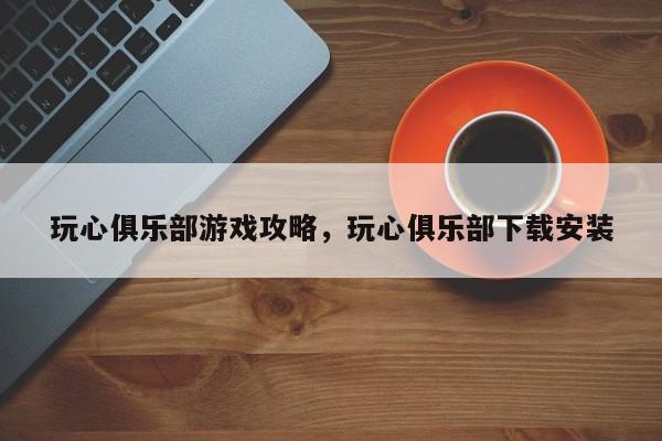 玩心俱乐部游戏攻略，玩心俱乐部下载安装