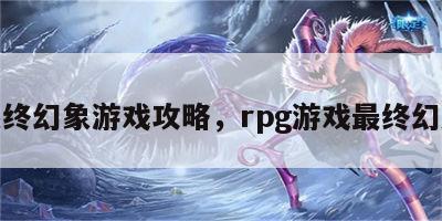 最终幻象游戏攻略，rpg游戏最终幻想