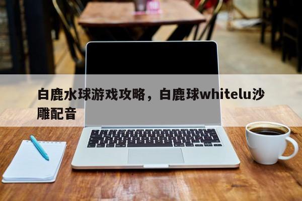 白鹿水球游戏攻略，白鹿球whitelu沙雕配音