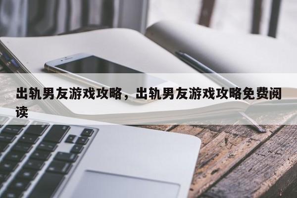 出轨男友游戏攻略，出轨男友游戏攻略免费阅读