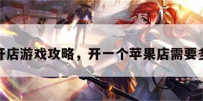 苹果开店游戏攻略，开一个苹果店需要多少钱
