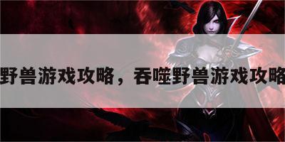 吞噬野兽游戏攻略，吞噬野兽游戏攻略大全